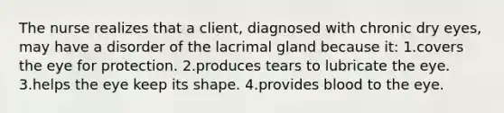 The nurse realizes that a client, diagnosed with chronic dry eyes, may have a disorder of the lacrimal gland because it: 1.covers the eye for protection. 2.produces tears to lubricate the eye. 3.helps the eye keep its shape. 4.provides blood to the eye.