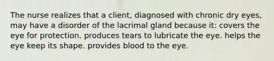 The nurse realizes that a client, diagnosed with chronic dry eyes, may have a disorder of the lacrimal gland because it: covers the eye for protection. produces tears to lubricate the eye. helps the eye keep its shape. provides blood to the eye.