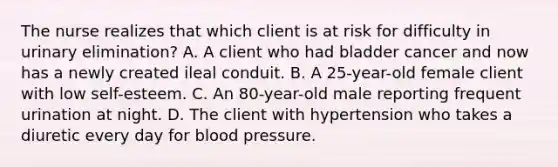 The nurse realizes that which client is at risk for difficulty in urinary elimination? A. A client who had bladder cancer and now has a newly created ileal conduit. B. A 25-year-old female client with low self-esteem. C. An 80-year-old male reporting frequent urination at night. D. The client with hypertension who takes a diuretic every day for blood pressure.