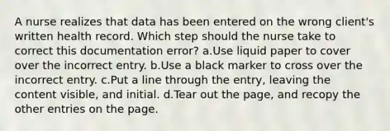 A nurse realizes that data has been entered on the wrong client's written health record. Which step should the nurse take to correct this documentation error? a.Use liquid paper to cover over the incorrect entry. b.Use a black marker to cross over the incorrect entry. c.Put a line through the entry, leaving the content visible, and initial. d.Tear out the page, and recopy the other entries on the page.