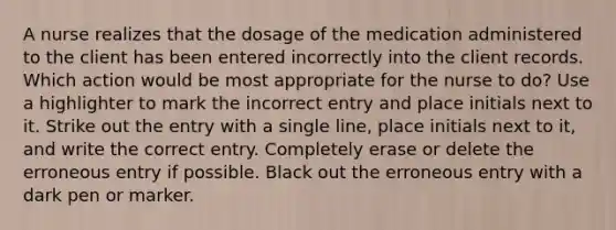 A nurse realizes that the dosage of the medication administered to the client has been entered incorrectly into the client records. Which action would be most appropriate for the nurse to do? Use a highlighter to mark the incorrect entry and place initials next to it. Strike out the entry with a single line, place initials next to it, and write the correct entry. Completely erase or delete the erroneous entry if possible. Black out the erroneous entry with a dark pen or marker.