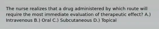 The nurse realizes that a drug administered by which route will require the most immediate evaluation of therapeutic effect? A.) Intravenous B.) Oral C.) Subcutaneous D.) Topical