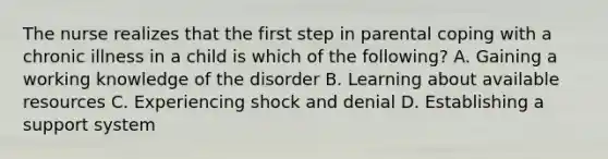 The nurse realizes that the first step in parental coping with a chronic illness in a child is which of the following? A. Gaining a working knowledge of the disorder B. Learning about available resources C. Experiencing shock and denial D. Establishing a support system