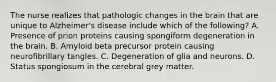 The nurse realizes that pathologic changes in the brain that are unique to Alzheimer's disease include which of the following? A. Presence of prion proteins causing spongiform degeneration in the brain. B. Amyloid beta precursor protein causing neurofibrillary tangles. C. Degeneration of glia and neurons. D. Status spongiosum in the cerebral grey matter.