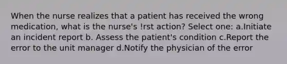 When the nurse realizes that a patient has received the wrong medication, what is the nurse's !rst action? Select one: a.Initiate an incident report b. Assess the patient's condition c.Report the error to the unit manager d.Notify the physician of the error