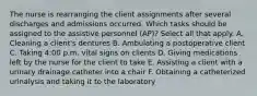 The nurse is rearranging the client assignments after several discharges and admissions occurred. Which tasks should be assigned to the assistive personnel (AP)? Select all that apply. A. Cleaning a client's dentures B. Ambulating a postoperative client C. Taking 4:00 p.m. vital signs on clients D. Giving medications left by the nurse for the client to take E. Assisting a client with a urinary drainage catheter into a chair F. Obtaining a catheterized urinalysis and taking it to the laboratory