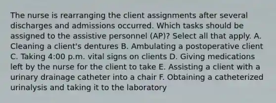 The nurse is rearranging the client assignments after several discharges and admissions occurred. Which tasks should be assigned to the assistive personnel (AP)? Select all that apply. A. Cleaning a client's dentures B. Ambulating a postoperative client C. Taking 4:00 p.m. vital signs on clients D. Giving medications left by the nurse for the client to take E. Assisting a client with a urinary drainage catheter into a chair F. Obtaining a catheterized urinalysis and taking it to the laboratory