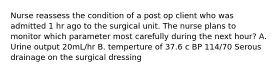 Nurse reassess the condition of a post op client who was admitted 1 hr ago to the surgical unit. The nurse plans to monitor which parameter most carefully during the next hour? A. Urine output 20mL/hr B. temperture of 37.6 c BP 114/70 Serous drainage on the surgical dressing