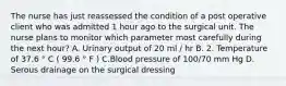 The nurse has just reassessed the condition of a post operative client who was admitted 1 hour ago to the surgical unit. The nurse plans to monitor which parameter most carefully during the next hour? A. Urinary output of 20 ml / hr B. 2. Temperature of 37.6 ° C ( 99.6 ° F ) C.Blood pressure of 100/70 mm Hg D. Serous drainage on the surgical dressing