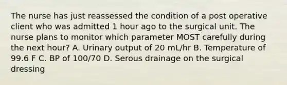 The nurse has just reassessed the condition of a post operative client who was admitted 1 hour ago to the surgical unit. The nurse plans to monitor which parameter MOST carefully during the next hour? A. Urinary output of 20 mL/hr B. Temperature of 99.6 F C. BP of 100/70 D. Serous drainage on the surgical dressing