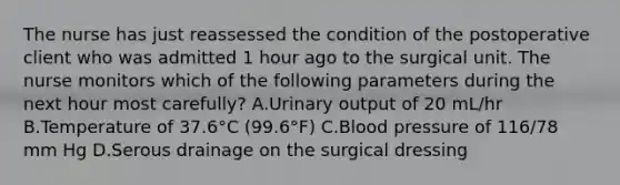 The nurse has just reassessed the condition of the postoperative client who was admitted 1 hour ago to the surgical unit. The nurse monitors which of the following parameters during the next hour most carefully? A.Urinary output of 20 mL/hr B.Temperature of 37.6°C (99.6°F) C.Blood pressure of 116/78 mm Hg D.Serous drainage on the surgical dressing