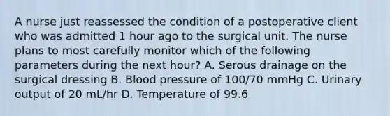 A nurse just reassessed the condition of a postoperative client who was admitted 1 hour ago to the surgical unit. The nurse plans to most carefully monitor which of the following parameters during the next hour? A. Serous drainage on the surgical dressing B. Blood pressure of 100/70 mmHg C. Urinary output of 20 mL/hr D. Temperature of 99.6