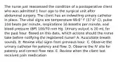 The nurse just reassessed the condition of a postoperative client who was admitted 1 hour ago to the surgical unit after abdominal surgery. The client has an indwelling urinary catheter in place. The vital signs are temperature 99.6° F (37.6° C), pulse 104 beats per minute, respirations 16 breaths per minute, and blood pressure (BP) 100/70 mm Hg. Urinary output is 20 mL for the past hour. Based on this data, which actions should the nurse take before notifying the registered nurse? A. Auscultate breath sounds. B. Review vital signs from previous hour. C. Observe the urinary catheter for patency and flow. D. Observe the IV site for patency and correct flow rate. E. Review when the client last received pain medication