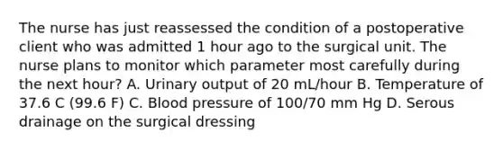 The nurse has just reassessed the condition of a postoperative client who was admitted 1 hour ago to the surgical unit. The nurse plans to monitor which parameter most carefully during the next hour? A. Urinary output of 20 mL/hour B. Temperature of 37.6 C (99.6 F) C. Blood pressure of 100/70 mm Hg D. Serous drainage on the surgical dressing