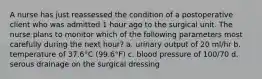 A nurse has just reassessed the condition of a postoperative client who was admitted 1 hour ago to the surgical unit. The nurse plans to monitor which of the following parameters most carefully during the next hour? a. urinary output of 20 ml/hr b. temperature of 37.6°C (99.6°F) c. blood pressure of 100/70 d. serous drainage on the surgical dressing