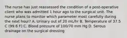 The nurse has just reassessed the condition of a post-operative client who was admitted 1 hour ago to the surgical unit. The nurse plans to monitor which parameter most carefully during the next hour? A. Urinary out of 20 mL/hr B. Temperature of 37.5 C (99.6 F) C. Blood pressure of 100/70 mm Hg D. Serous drainage on the surgical dressing