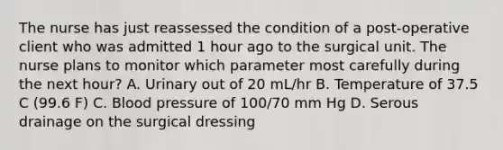 The nurse has just reassessed the condition of a post-operative client who was admitted 1 hour ago to the surgical unit. The nurse plans to monitor which parameter most carefully during the next hour? A. Urinary out of 20 mL/hr B. Temperature of 37.5 C (99.6 F) C. Blood pressure of 100/70 mm Hg D. Serous drainage on the surgical dressing