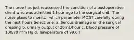 The nurse has just reassessed the condition of a postoperative client who was admitted 1 hour ago to the surgical unit. The nurse plans to monitor which parameter MOST carefully during the next hour? Select one: a. Serous drainage on the surgical dressing b. urinary output of 20mL/hour c. blood pressure of 100/70 mm Hg d. Temperature of 99.6 F