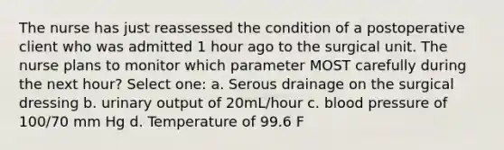 The nurse has just reassessed the condition of a postoperative client who was admitted 1 hour ago to the surgical unit. The nurse plans to monitor which parameter MOST carefully during the next hour? Select one: a. Serous drainage on the surgical dressing b. urinary output of 20mL/hour c. blood pressure of 100/70 mm Hg d. Temperature of 99.6 F