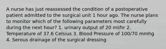 A nurse has just reassessed the condition of a postoperative patient admitted to the surgical unit 1 hour ago. The nurse plans to monitor which of the following parameters most carefully during the next hour? 1. urinary output of 20 ml/hr 2. Temperature of 37.6 Celsius 3. Blood Pressure of 100/70 mmhg 4. Serous drainage of the surgical dressing