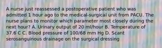 A nurse just reassessed a postoperative patient who was admitted 1 hour ago to the medical-surgical unit from PACU. The nurse plans to monitor which parameter most closely during the next hour? A. Urinary output of 20 ml/hour B. Temperature of 37.6 ̇C C. Blood pressure of 100/68 mm Hg D. Scant serosanguinous drainage on the surgical dressing