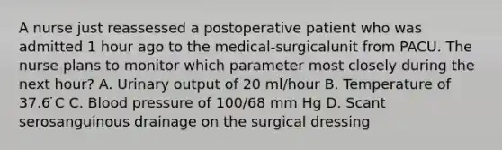 A nurse just reassessed a postoperative patient who was admitted 1 hour ago to the medical-surgicalunit from PACU. The nurse plans to monitor which parameter most closely during the next hour? A. Urinary output of 20 ml/hour B. Temperature of 37.6 ̇C C. Blood pressure of 100/68 mm Hg D. Scant serosanguinous drainage on the surgical dressing