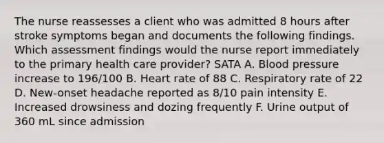 The nurse reassesses a client who was admitted 8 hours after stroke symptoms began and documents the following findings. Which assessment findings would the nurse report immediately to the primary health care provider? SATA A. Blood pressure increase to 196/100 B. Heart rate of 88 C. Respiratory rate of 22 D. New-onset headache reported as 8/10 pain intensity E. Increased drowsiness and dozing frequently F. Urine output of 360 mL since admission