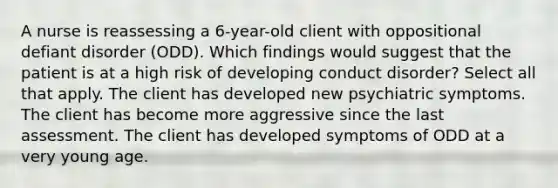 A nurse is reassessing a 6-year-old client with oppositional defiant disorder (ODD). Which findings would suggest that the patient is at a high risk of developing conduct disorder? Select all that apply. The client has developed new psychiatric symptoms. The client has become more aggressive since the last assessment. The client has developed symptoms of ODD at a very young age.