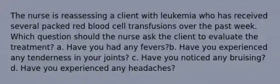 The nurse is reassessing a client with leukemia who has received several packed red blood cell transfusions over the past week. Which question should the nurse ask the client to evaluate the treatment? a. Have you had any fevers?b. Have you experienced any tenderness in your joints? c. Have you noticed any bruising? d. Have you experienced any headaches?