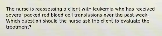 The nurse is reassessing a client with leukemia who has received several packed red blood cell transfusions over the past week. Which question should the nurse ask the client to evaluate the treatment?