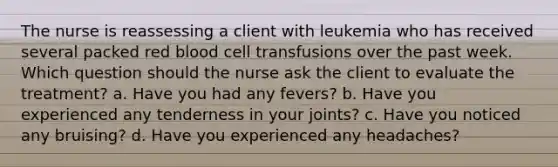 The nurse is reassessing a client with leukemia who has received several packed red blood cell transfusions over the past week. Which question should the nurse ask the client to evaluate the treatment? a. Have you had any fevers? b. Have you experienced any tenderness in your joints? c. Have you noticed any bruising? d. Have you experienced any headaches?