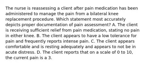 The nurse is reassessing a client after pain medication has been administered to manage the pain from a bilateral knee replacement procedure. Which statement most accurately depicts proper documentation of pain assessment? A. The client is receiving sufficient relief from pain medication, stating no pain in either knee. B. The client appears to have a low tolerance for pain and frequently reports intense pain. C. The client appears comfortable and is resting adequately and appears to not be in acute distress. D. The client reports that on a scale of 0 to 10, the current pain is a 3.