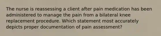 The nurse is reassessing a client after pain medication has been administered to manage the pain from a bilateral knee replacement procedure. Which statement most accurately depicts proper documentation of pain assessment?