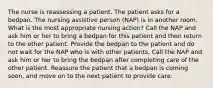 The nurse is reassessing a patient. The patient asks for a bedpan. The nursing assistive person (NAP) is in another room. What is the most appropriate nursing action? Call the NAP and ask him or her to bring a bedpan for this patient and then return to the other patient. Provide the bedpan to the patient and do not wait for the NAP who is with other patients. Call the NAP and ask him or her to bring the bedpan after completing care of the other patient. Reassure the patient that a bedpan is coming soon, and move on to the next patient to provide care.