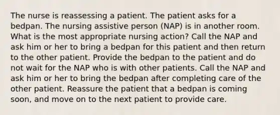 The nurse is reassessing a patient. The patient asks for a bedpan. The nursing assistive person (NAP) is in another room. What is the most appropriate nursing action? Call the NAP and ask him or her to bring a bedpan for this patient and then return to the other patient. Provide the bedpan to the patient and do not wait for the NAP who is with other patients. Call the NAP and ask him or her to bring the bedpan after completing care of the other patient. Reassure the patient that a bedpan is coming soon, and move on to the next patient to provide care.