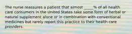 The nurse reassures a patient that almost _____% of all health care consumers in the United States take some form of herbal or natural supplement alone or in combination with conventional medicines but rarely report this practice to their health care providers.