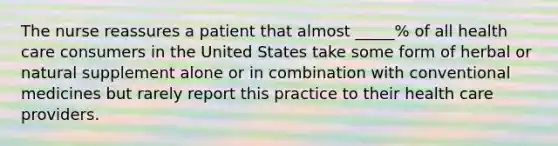 The nurse reassures a patient that almost _____% of all health care consumers in the United States take some form of herbal or natural supplement alone or in combination with conventional medicines but rarely report this practice to their health care providers.