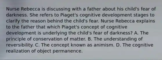 Nurse Rebecca is discussing with a father about his child's fear of darkness. She refers to Piaget's cognitive development stages to clarify the reason behind the child's fear. Nurse Rebecca explains to the father that which Piaget's concept of cognitive development is underlying the child's fear of darkness? A. The principle of conservation of matter. B. The understanding of reversibility. C. The concept known as animism. D. The cognitive realization of object permanence.