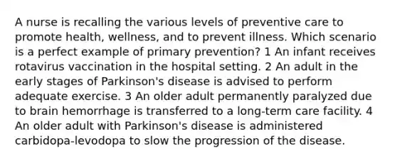 A nurse is recalling the various levels of preventive care to promote health, wellness, and to prevent illness. Which scenario is a perfect example of primary prevention? 1 An infant receives rotavirus vaccination in the hospital setting. 2 An adult in the early stages of Parkinson's disease is advised to perform adequate exercise. 3 An older adult permanently paralyzed due to brain hemorrhage is transferred to a long-term care facility. 4 An older adult with Parkinson's disease is administered carbidopa-levodopa to slow the progression of the disease.