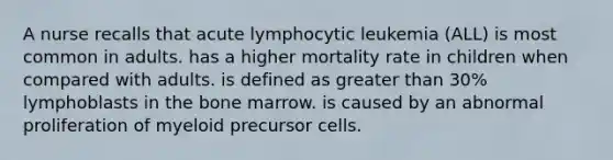 A nurse recalls that acute lymphocytic leukemia (ALL) is most common in adults. has a higher mortality rate in children when compared with adults. is defined as <a href='https://www.questionai.com/knowledge/ktgHnBD4o3-greater-than' class='anchor-knowledge'>greater than</a> 30% lymphoblasts in the bone marrow. is caused by an abnormal proliferation of myeloid precursor cells.