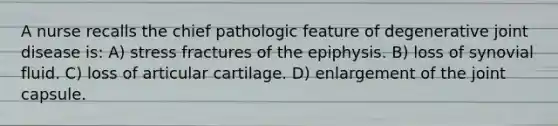 A nurse recalls the chief pathologic feature of degenerative joint disease is: A) stress fractures of the epiphysis. B) loss of synovial fluid. C) loss of articular cartilage. D) enlargement of the joint capsule.