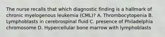 The nurse recalls that which diagnostic finding is a hallmark of chronic myelogenous leukemia (CML)? A. Thrombocytopenia B. Lymphoblasts in cerebrospinal fluid C. presence of Philadelphia chromosome D. Hypercellular bone marrow with lymphoblasts