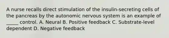 A nurse recalls direct stimulation of the insulin-secreting cells of the pancreas by the autonomic nervous system is an example of _____ control. A. Neural B. Positive feedback C. Substrate-level dependent D. Negative feedback