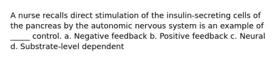 A nurse recalls direct stimulation of the insulin-secreting cells of the pancreas by the autonomic nervous system is an example of _____ control. a. Negative feedback b. Positive feedback c. Neural d. Substrate-level dependent