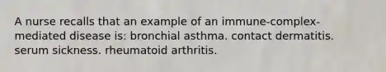 A nurse recalls that an example of an immune-complex-mediated disease is: bronchial asthma. contact dermatitis. serum sickness. rheumatoid arthritis.