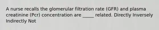 A nurse recalls the glomerular filtration rate (GFR) and plasma creatinine (Pcr) concentration are _____ related. Directly Inversely Indirectly Not