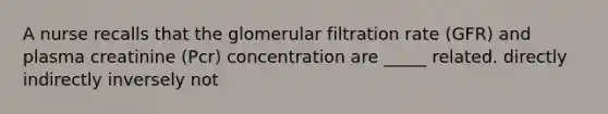 A nurse recalls that the glomerular filtration rate (GFR) and plasma creatinine (Pcr) concentration are _____ related. directly indirectly inversely not