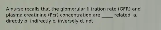 A nurse recalls that the glomerular filtration rate (GFR) and plasma creatinine (Pcr) concentration are _____ related. a. directly b. indirectly c. inversely d. not