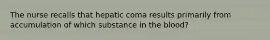 The nurse recalls that hepatic coma results primarily from accumulation of which substance in the blood?