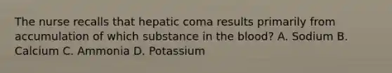 The nurse recalls that hepatic coma results primarily from accumulation of which substance in the blood? A. Sodium B. Calcium C. Ammonia D. Potassium